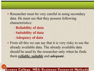  Researcher must be very careful in using secondary
data. He must see that they possess following
characteristics:
 Reliability of data
 Suitability of data
 Adequacy of data
 From all this we can say that it is very risky to use the
already available data. The already available data
should be used by the researcher only when he finds
them reliable, suitable and adequate.
132
 