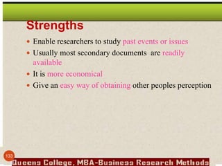 Strengths
 Enable researchers to study past events or issues
 Usually most secondary documents are readily
available
 It is more economical
 Give an easy way of obtaining other peoples perception
133
 
