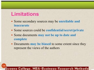 Limitations
 Some secondary sources may be unreliable and
inaccurate
 Some sources could be confidential/secret/private
 Some documents may not be up to date and
complete
 Documents may be biased to some extent since they
represent the views of the authors
134
 