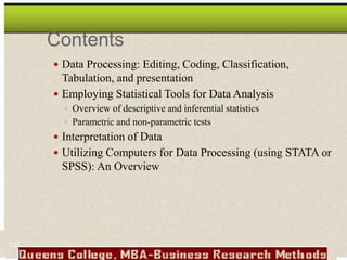 Contents
 Data Processing: Editing, Coding, Classification,
Tabulation, and presentation
 Employing Statistical Tools for Data Analysis
 Overview of descriptive and inferential statistics
 Parametric and non-parametric tests
 Interpretation of Data
 Utilizing Computers for Data Processing (using STATA or
SPSS): An Overview
137
 