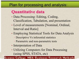 Plan for processing and analysis:
Quantitative data
• Data Processing: Editing, Coding,
Classification, Tabulation, and presentation
• Level of measurements [Nominal, Ordinal,
Interval and Ratio]
• Employing Statistical Tools for Data Analysis
 Descriptive Vs inferential statistics
 Parametric and non-parametric tests
• Interpretation of Data
• Utilizing Computers for Data Processing
(using SPSS, STATA, etc)
138
 