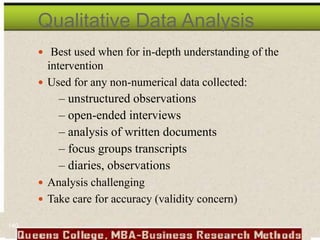 Qualitative Data Analysis
 Best used when for in-depth understanding of the
intervention
 Used for any non-numerical data collected:
– unstructured observations
– open-ended interviews
– analysis of written documents
– focus groups transcripts
– diaries, observations
 Analysis challenging
 Take care for accuracy (validity concern)
140
 