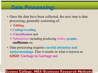 Data Processing:
 Once the data have been collected, the next step is data
processing, generally consisting of:
 Editing,
 Coding/recoding
 Classification and
 Tabulations including producing tables, graphs,
coefficients etc.
 Data processing requires careful attention and
understandings. Else it results in what is known as
GIGO: Garbage in Garbage out.
142
 