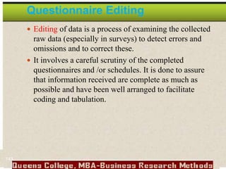 Questionnaire Editing
 Editing of data is a process of examining the collected
raw data (especially in surveys) to detect errors and
omissions and to correct these.
 It involves a careful scrutiny of the completed
questionnaires and /or schedules. It is done to assure
that information received are complete as much as
possible and have been well arranged to facilitate
coding and tabulation.
143
 