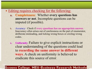  Editing requires checking for the following:
a. Completeness: Whether every questions has
answers or not. Incomplete questions can be
imputed (if possible).
b. Accuracy: Check if every questions has an appropriate answer.
Inaccuracy often arises out of carelessness on the part of enumerator,
deliberate misleading, and ticking wrong boxes or circling wrong
codes.
c. Uniformity: Failure to give explicit instructions or
clear understanding of the questions could lead
to recording the same answer in different
ways. A check on uniformity is believed to
eradicate this source of error.
144
 