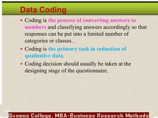 Data Coding
 Coding is the process of converting answers to
numbers and classifying answers accordingly so that
responses can be put into a limited number of
categories or classes. .
 Coding is the primary task in reduction of
qualitative data.
 Coding decision should usually be taken at the
designing stage of the questionnaire.
145
 