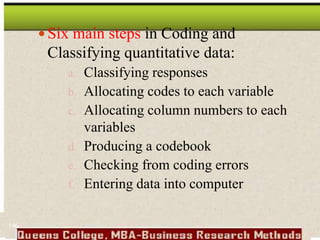 Six main steps in Coding and
Classifying quantitative data:
a. Classifying responses
b. Allocating codes to each variable
c. Allocating column numbers to each
variables
d. Producing a codebook
e. Checking from coding errors
f. Entering data into computer
146
 