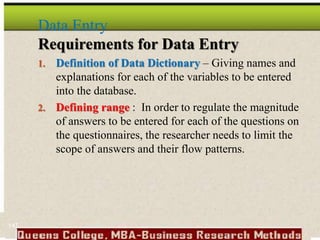 Data Entry
Requirements for Data Entry
1. Definition of Data Dictionary – Giving names and
explanations for each of the variables to be entered
into the database.
2. Defining range : In order to regulate the magnitude
of answers to be entered for each of the questions on
the questionnaires, the researcher needs to limit the
scope of answers and their flow patterns.
147
 
