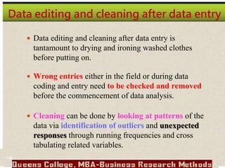 Data editing and cleaning after data entry
 Data editing and cleaning after data entry is
tantamount to drying and ironing washed clothes
before putting on.
 Wrong entries either in the field or during data
coding and entry need to be checked and removed
before the commencement of data analysis.
 Cleaning can be done by looking at patterns of the
data via identification of outliers and unexpected
responses through running frequencies and cross
tabulating related variables.
148
 