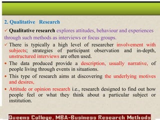 2. Qualitative Research
 Qualitative research explores attitudes, behaviour and experiences
through such methods as interviews or focus groups.
 There is typically a high level of researcher involvement with
subjects; strategies of participant observation and in-depth,
unstructured interviews are often used.
 The data produced provide a description, usually narrative, of
people living through events in situations.
 This type of research aims at discovering the underlying motives
and desires,
 Attitude or opinion research i.e., research designed to find out how
people feel or what they think about a particular subject or
institution.
 