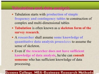 Tabulation and data analysis
 Tabulation starts with production of simple
frequency and contingency tables to construction of
complex and multi-dimensional tables
 Tabulation is often known as a skeleton form of the
survey research.
 A researcher shall assume some knowledge of
quantitative data analysis procedures to assume the
sense of skeleton.
 Even if the researcher does not have sufficient
knowledge of data analysis, he/she can consult
someone who has sufficient knowledge of data
processing.
150
 