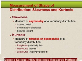 Measurement of Shape of
Distribution: Skewness and Kurtosis
 Skewness
 Measure of asymmetry of a frequency distribution
 Skewed to left
 Symmetric or unskewed
 Skewed to right
 Kurtosis
 Measure of flatness or peakedness of a
frequency distribution
 Platykurtic (relatively flat)
 Mesokurtic (normal)
 Leptokurtic (relatively peaked)
174
 