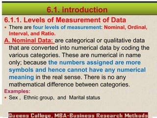 6.1. introduction
6.1.1. Levels of Measurement of Data
 There are four levels of measurement: Nominal, Ordinal,
Interval, and Ratio.
A. Nominal Data: are categorical or qualitative data
that are converted into numerical data by coding the
various categories. These are numerical in name
only; because the numbers assigned are more
symbols and hence cannot have any numerical
meaning in the real sense. There is no any
mathematical difference between categories.
Examples:
 Sex , Ethnic group, and Marital status
 