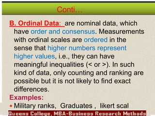 Conti…
B. Ordinal Data: are nominal data, which
have order and consensus. Measurements
with ordinal scales are ordered in the
sense that higher numbers represent
higher values, i.e., they can have
meaningful inequalities (< or >). In such
kind of data, only counting and ranking are
possible but it is not likely to find exact
differences.
Examples:
 Military ranks, Graduates , likert scal
 