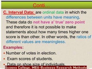 Conti…
C. Interval Data: are ordinal data in which the
differences between units have meaning.
These data do not have a’ true’ zero point
and therefore it is not possible to make
statements about how many times higher one
score is than other. In other words, the ratios of
different values are meaningless.
Examples:
 Number of votes in election.
 Exam scores of students.
 Data on shoe size of individuals.
 