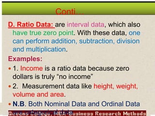 Conti…
D. Ratio Data: are interval data, which also
have true zero point. With these data, one
can perform addition, subtraction, division
and multiplication.
Examples:
 1. Income is a ratio data because zero
dollars is truly “no income”
 2. Measurement data like height, weight,
volume and area.
 N.B. Both Nominal Data and Ordinal Data
are categorical data
 