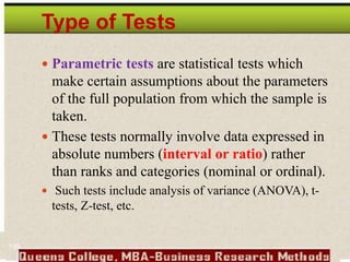 Type of Tests
 Parametric tests are statistical tests which
make certain assumptions about the parameters
of the full population from which the sample is
taken.
 These tests normally involve data expressed in
absolute numbers (interval or ratio) rather
than ranks and categories (nominal or ordinal).
 Such tests include analysis of variance (ANOVA), t-
tests, Z-test, etc.
199
 