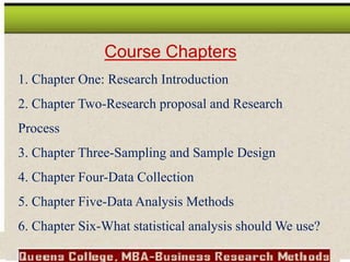 Course Chapters
1. Chapter One: Research Introduction
2. Chapter Two-Research proposal and Research
Process
3. Chapter Three-Sampling and Sample Design
4. Chapter Four-Data Collection
5. Chapter Five-Data Analysis Methods
6. Chapter Six-What statistical analysis should We use?
 