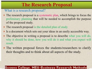 What is a research proposal?
 The research proposal is a systematic plan, which brings to focus the
preliminary planning that will be needed to accomplish the purpose
of the proposed study.
 The research proposal is the detailed plan of study
 Is a document which sets out your ideas in an easily accessible way.
 The objective in writing a proposal is to describe what you will do,
why it should be done, how you will do it and what you expect will
result.
 The written proposal forces the students/researchers to clarify
their thoughts and to think about all aspects of the study.
The Research Proposal
 