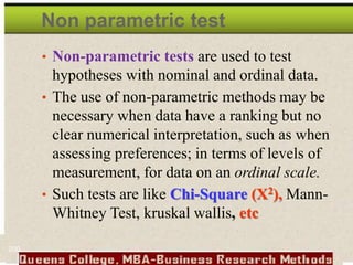 Non parametric test
• Non-parametric tests are used to test
hypotheses with nominal and ordinal data.
• The use of non-parametric methods may be
necessary when data have a ranking but no
clear numerical interpretation, such as when
assessing preferences; in terms of levels of
measurement, for data on an ordinal scale.
• Such tests are like Chi-Square (X2), Mann-
Whitney Test, kruskal wallis, etc
200
 