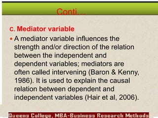 Conti…
C. Mediator variable
 A mediator variable influences the
strength and/or direction of the relation
between the independent and
dependent variables; mediators are
often called intervening (Baron & Kenny,
1986). It is used to explain the causal
relation between dependent and
independent variables (Hair et al, 2006).
 