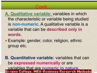 Conti…
A. Qualitative variable: variables in which
the characteristic or variable being studied
is non-numeric. A qualitative variable is a
variable that can be described only in
words.
 Example: gender, color, religion, ethnic
group etc.
B. Quantitative variable: variables that can
be expressed numerically or are
variables that are numeric in nature.
 