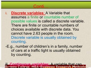 Conti…
i. Discrete variables: A Variable that
assumes a finite or countable number of
possible values is called a discrete variable.
There are finite or countable numbers of
choices available with discrete data. You
cannot have 2.63 people in the room.
Discrete variable is usually obtained by
counting.
-E.g., number of children’s in a family, number
of cars at a traffic light is usually obtained
by counting.
ii. Continuous variables: A variable that can
 