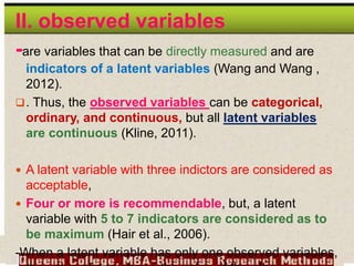 II. observed variables
-are variables that can be directly measured and are
indicators of a latent variables (Wang and Wang ,
2012).
. Thus, the observed variables can be categorical,
ordinary, and continuous, but all latent variables
are continuous (Kline, 2011).
 A latent variable with three indictors are considered as
acceptable,
 Four or more is recommendable, but, a latent
variable with 5 to 7 indicators are considered as to
be maximum (Hair et al., 2006).
-When a latent variable has only one observed variables,
 