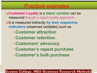 Practical examples
Customer Loyalty is a latent variable can be
measured though a rapid loyalty approach.
It is measured indirectly by their respective
indicators (observed variables) such as
Customer attraction
Customer retention
Customers’ advocacy
Customer’s repeat purchase
Customer’s bulk purchase
 