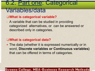 6.2. Part one: Categorical
Variables/data
What is categorical variable?
- A variable that can be studied in providing
categorized alternatives, or can be answered or
described only in categories.
What is categorical data?
 The data (whether it is expressed numerically or in
word, Discrete variables or Continuous variables)
that can be offered in terms of categories.
 
