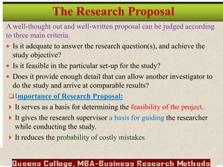 A well-thought out and well-written proposal can be judged according
to three main criteria.
 Is it adequate to answer the research question(s), and achieve the
study objective?
 Is it feasible in the particular set-up for the study?
 Does it provide enough detail that can allow another investigator to
do the study and arrive at comparable results?
Importance of Research Proposal:
 It serves as a basis for determining the feasibility of the project.
 It gives the research supervisor a basis for guiding the researcher
while conducting the study.
 It reduces the probability of costly mistakes.
The Research Proposal
 