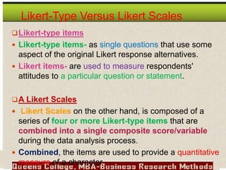 Likert-Type Versus Likert Scales
Likert-type items
 Likert-type items- as single questions that use some
aspect of the original Likert response alternatives.
 Likert items- are used to measure respondents'
attitudes to a particular question or statement.
A Likert Scales
 Likert Scales on the other hand, is composed of a
series of four or more Likert-type items that are
combined into a single composite score/variable
during the data analysis process.
 Combined, the items are used to provide a quantitative
measure of a character
 