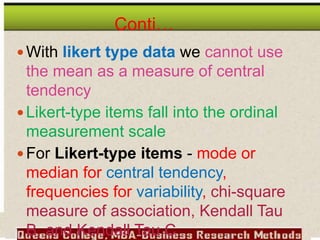 Conti…
With likert type data we cannot use
the mean as a measure of central
tendency
Likert-type items fall into the ordinal
measurement scale
For Likert-type items - mode or
median for central tendency,
frequencies for variability, chi-square
measure of association, Kendall Tau
B, and Kendall Tau C
 