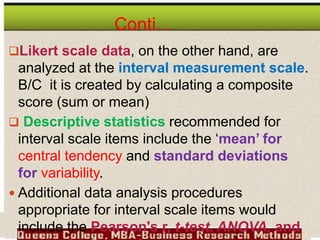 Conti…
Likert scale data, on the other hand, are
analyzed at the interval measurement scale.
B/C it is created by calculating a composite
score (sum or mean)
 Descriptive statistics recommended for
interval scale items include the ‘mean’ for
central tendency and standard deviations
for variability.
 Additional data analysis procedures
appropriate for interval scale items would
include the Pearson's r, t-test, ANOVA, and
 
