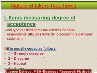 Nature of Likert-Type Items
I. Items measuring degree of
acceptance
-this type of Likert items are used to measure
respondents' attitudes towards to accepting a particular
statement.
it is usually coded as follows.
 1 = Strongly disagree
 2 = Disagree
 3 = Neutral
 4 = Agree
 
