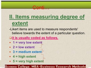Conti…
II. Items measuring degree of
extent
-Likert items are used to measure respondents'
believe towards the extent of a particular question.
it is usually coded as follows.
 1 = very low extent
 2 = low extent
 3 = medium extent
 4 = high extent
 5 = very high extent
 