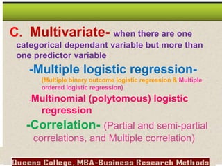 C. Multivariate- when there are one
categorical dependant variable but more than
one predictor variable
-Multiple logistic regression-
(Multiple binary outcome logistic regression & Multiple
ordered logistic regression)
-Multinomial (polytomous) logistic
regression
-Correlation- (Partial and semi-partial
correlations, and Multiple correlation)
 