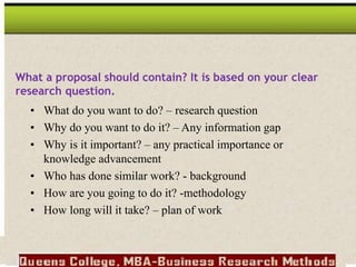 • What do you want to do? – research question
• Why do you want to do it? – Any information gap
• Why is it important? – any practical importance or
knowledge advancement
• Who has done similar work? - background
• How are you going to do it? -methodology
• How long will it take? – plan of work
What a proposal should contain? It is based on your clear
research question.
 