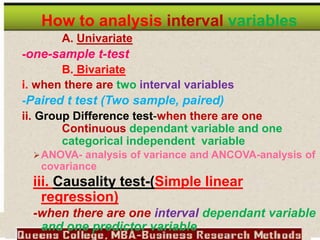 How to analysis interval variables
A. Univariate
-one-sample t-test
B. Bivariate
i. when there are two interval variables
-Paired t test (Two sample, paired)
ii. Group Difference test-when there are one
Continuous dependant variable and one
categorical independent variable
ANOVA- analysis of variance and ANCOVA-analysis of
covariance
iii. Causality test-(Simple linear
regression)
-when there are one interval dependant variable
and one predictor variable
 