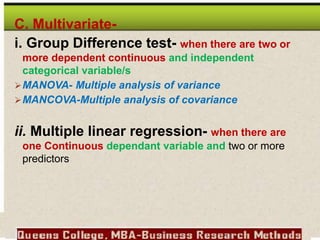 C. Multivariate-
i. Group Difference test- when there are two or
more dependent continuous and independent
categorical variable/s
MANOVA- Multiple analysis of variance
MANCOVA-Multiple analysis of covariance
ii. Multiple linear regression- when there are
one Continuous dependant variable and two or more
predictors
 