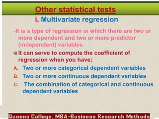 Other statistical tests
i. Multivariate regression
-It is a type of regression in which there are two or
more dependent and two or more predictor
(independent) variables
It can serve to compute the coefficient of
regression when you have;
A. Two or more categorical dependent variables
B. Two or more continuous dependent variables
C. The combination of categorical and continuous
dependent variables
 