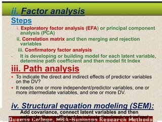 ii. Factor analysis
Steps
i. Exploratory factor analysis (EFA) or principal component
analysis (PCA)
ii. Correlation matrix and then merging and rejection
variables
iii. Confirmatory factor analysis
- It is developing or building model for each latent variable,
determine path coefficient and then model fit Index
iii. Path analysis
 To indicate the direct and indirect effects of predictor variables
on the DV?
 It needs one or more independent/predictor variables, one or
more intermediate variables, and one or more DV.
iv. Structural equation modeling (SEM):
Add covariance, connect latent variables and then
estimate the coefficient to indicate the direct and indirect
 