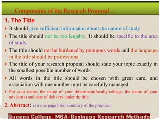 1. The Title
 It should give sufficient information about the nature of study
 The title should not be too lengthy. It should be specific to the area
of study.
 The title should not be burdened by pompous words and the language
in the title should be professional
 The title of your research proposal should state your topic exactly in
the smallest possible number of words.
 All words in the title should be chosen with great care, and
association with one another must be carefully managed.
 Put your name, the name of your department/faculty/college, the name of your
advisor(s) and date of delivery under the title.
2. Abstract: is a one page brief summary of the proposal.
Components of the Research Proposal…
 