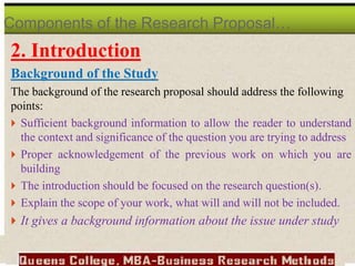 2. Introduction
Background of the Study
The background of the research proposal should address the following
points:
 Sufficient background information to allow the reader to understand
the context and significance of the question you are trying to address
 Proper acknowledgement of the previous work on which you are
building
 The introduction should be focused on the research question(s).
 Explain the scope of your work, what will and will not be included.
 It gives a background information about the issue under study
Components of the Research Proposal…
 