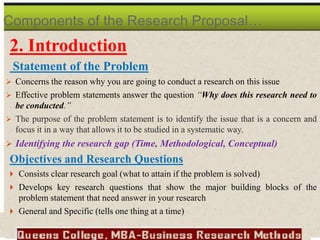 2. Introduction
Statement of the Problem
 Concerns the reason why you are going to conduct a research on this issue
 Effective problem statements answer the question “Why does this research need to
be conducted.”
 The purpose of the problem statement is to identify the issue that is a concern and
focus it in a way that allows it to be studied in a systematic way.
 Identifying the research gap (Time, Methodological, Conceptual)
Objectives and Research Questions
 Consists clear research goal (what to attain if the problem is solved)
 Develops key research questions that show the major building blocks of the
problem statement that need answer in your research
 General and Specific (tells one thing at a time)
Components of the Research Proposal…
 