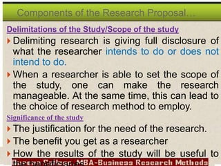 Delimitations of the Study/Scope of the study
 Delimiting research is giving full disclosure of
what the researcher intends to do or does not
intend to do.
 When a researcher is able to set the scope of
the study, one can make the research
manageable. At the same time, this can lead to
the choice of research method to employ.
Significance of the study
 The justification for the need of the research.
 The benefit you get as a researcher
 How the results of the study will be useful to
Components of the Research Proposal…
 