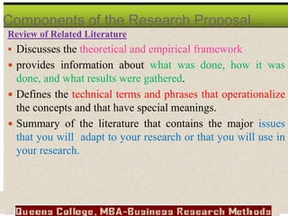 Review of Related Literature
 Discusses the theoretical and empirical framework
 provides information about what was done, how it was
done, and what results were gathered.
 Defines the technical terms and phrases that operationalize
the concepts and that have special meanings.
 Summary of the literature that contains the major issues
that you will adapt to your research or that you will use in
your research.
Components of the Research Proposal…
 