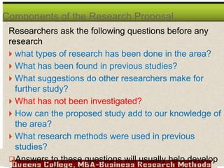 Researchers ask the following questions before any
research
 what types of research has been done in the area?
 What has been found in previous studies?
 What suggestions do other researchers make for
further study?
 What has not been investigated?
 How can the proposed study add to our knowledge of
the area?
 What research methods were used in previous
studies?
Answers to these questions will usually help develop
Components of the Research Proposal…
 