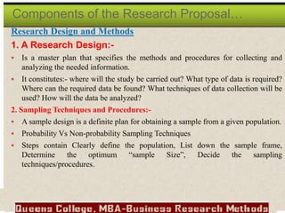 Research Design and Methods
1. A Research Design:-
 Is a master plan that specifies the methods and procedures for collecting and
analyzing the needed information.
 It constitutes:- where will the study be carried out? What type of data is required?
Where can the required data be found? What techniques of data collection will be
used? How will the data be analyzed?
2. Sampling Techniques and Procedures:-
 A sample design is a definite plan for obtaining a sample from a given population.
 Probability Vs Non-probability Sampling Techniques
 Steps contain Clearly define the population, List down the sample frame,
Determine the optimum “sample Size”, Decide the sampling
techniques/procedures.
Components of the Research Proposal…
 
