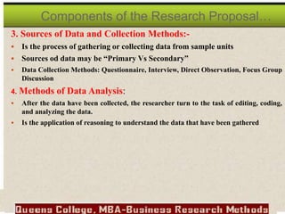 3. Sources of Data and Collection Methods:-
 Is the process of gathering or collecting data from sample units
 Sources od data may be “Primary Vs Secondary”
 Data Collection Methods: Questionnaire, Interview, Direct Observation, Focus Group
Discussion
4. Methods of Data Analysis:
 After the data have been collected, the researcher turn to the task of editing, coding,
and analyzing the data.
 Is the application of reasoning to understand the data that have been gathered
Components of the Research Proposal…
 